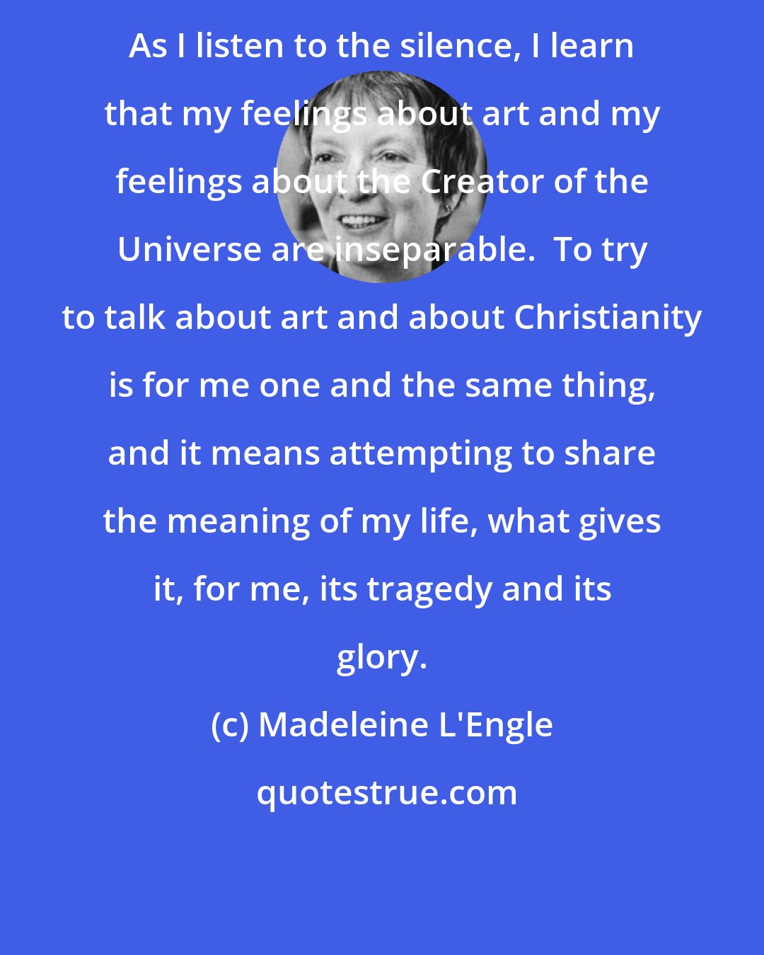 Madeleine L'Engle: As I listen to the silence, I learn that my feelings about art and my feelings about the Creator of the Universe are inseparable.  To try to talk about art and about Christianity is for me one and the same thing, and it means attempting to share the meaning of my life, what gives it, for me, its tragedy and its glory.