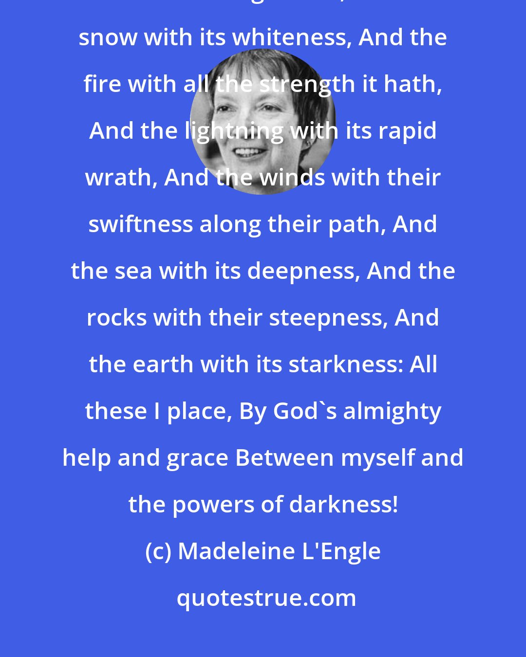 Madeleine L'Engle: At Tara in this fateful hour, I place all Heaven with its power, And the sun with its brightness, And the snow with its whiteness, And the fire with all the strength it hath, And the lightning with its rapid wrath, And the winds with their swiftness along their path, And the sea with its deepness, And the rocks with their steepness, And the earth with its starkness: All these I place, By God's almighty help and grace Between myself and the powers of darkness!