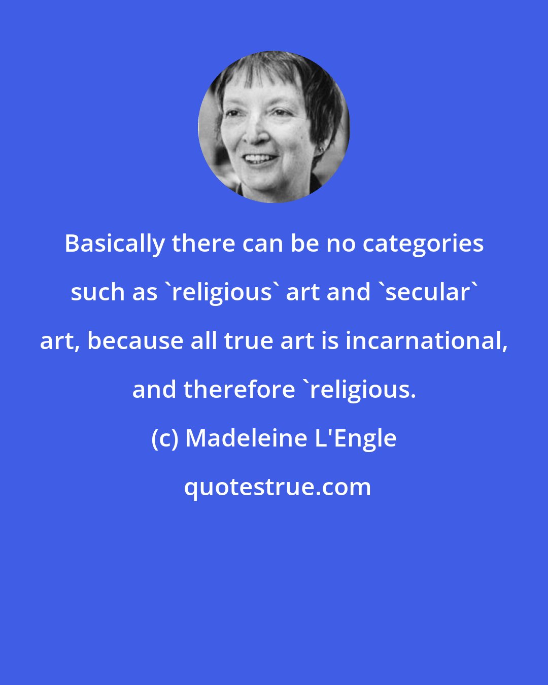 Madeleine L'Engle: Basically there can be no categories such as 'religious' art and 'secular' art, because all true art is incarnational, and therefore 'religious.