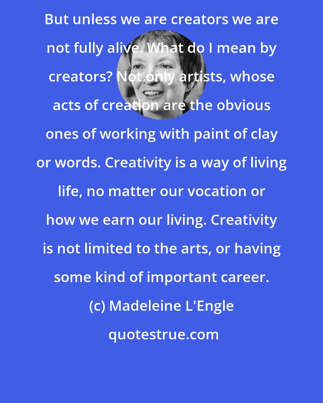 Madeleine L'Engle: But unless we are creators we are not fully alive. What do I mean by creators? Not only artists, whose acts of creation are the obvious ones of working with paint of clay or words. Creativity is a way of living life, no matter our vocation or how we earn our living. Creativity is not limited to the arts, or having some kind of important career.