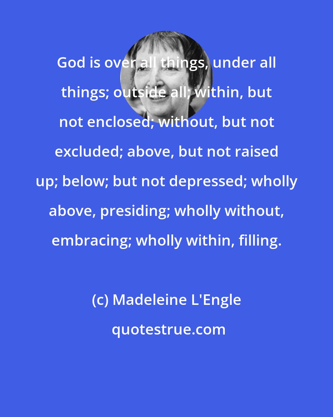 Madeleine L'Engle: God is over all things, under all things; outside all; within, but not enclosed; without, but not excluded; above, but not raised up; below; but not depressed; wholly above, presiding; wholly without, embracing; wholly within, filling.