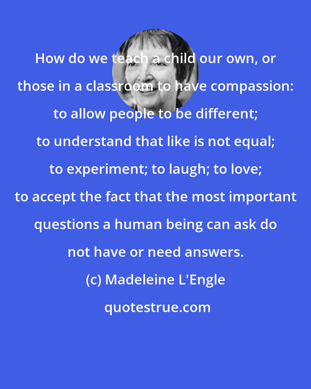 Madeleine L'Engle: How do we teach a child our own, or those in a classroom to have compassion: to allow people to be different; to understand that like is not equal; to experiment; to laugh; to love; to accept the fact that the most important questions a human being can ask do not have or need answers.