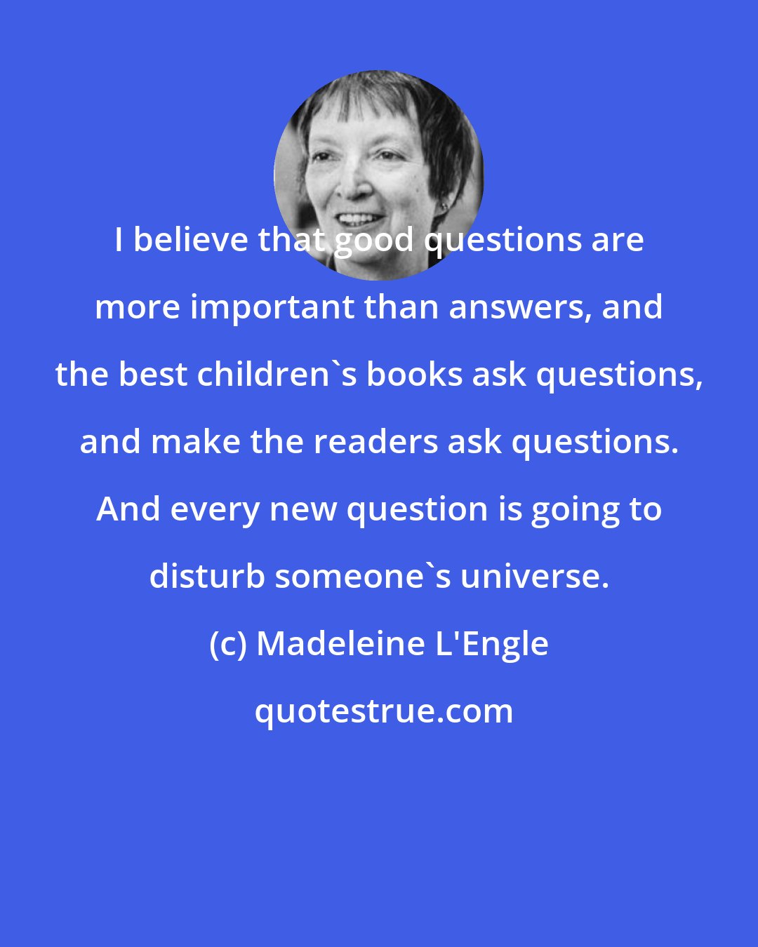 Madeleine L'Engle: I believe that good questions are more important than answers, and the best children's books ask questions, and make the readers ask questions. And every new question is going to disturb someone's universe.