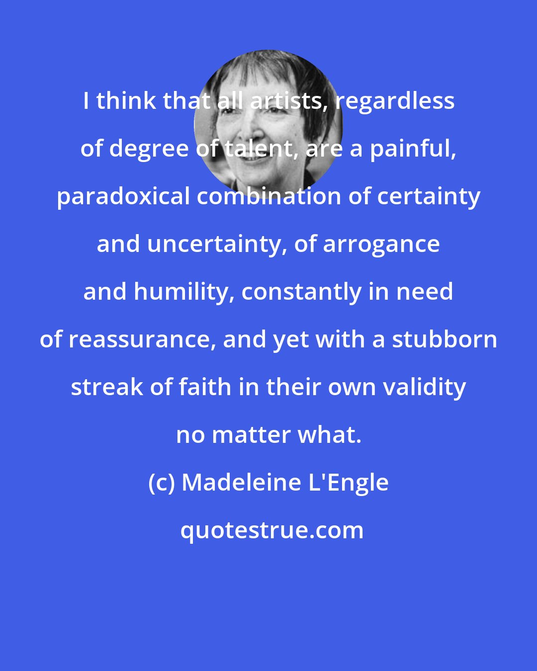 Madeleine L'Engle: I think that all artists, regardless of degree of talent, are a painful, paradoxical combination of certainty and uncertainty, of arrogance and humility, constantly in need of reassurance, and yet with a stubborn streak of faith in their own validity no matter what.