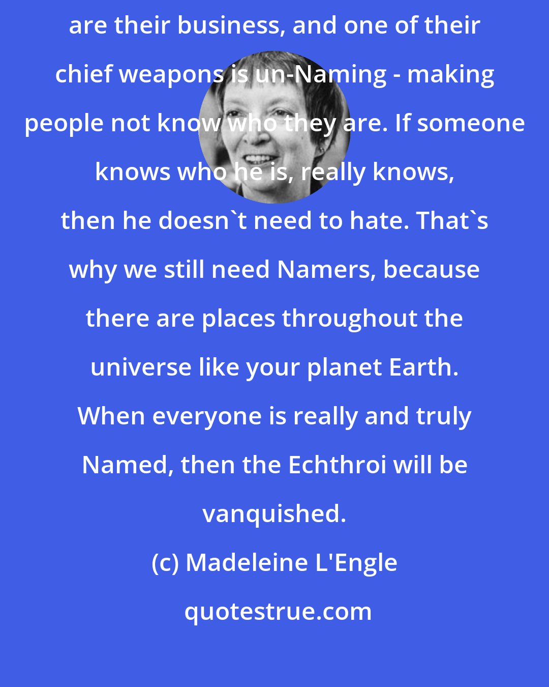 Madeleine L'Engle: I think your mythology would call them fallen angels. War and hate are their business, and one of their chief weapons is un-Naming - making people not know who they are. If someone knows who he is, really knows, then he doesn't need to hate. That's why we still need Namers, because there are places throughout the universe like your planet Earth. When everyone is really and truly Named, then the Echthroi will be vanquished.