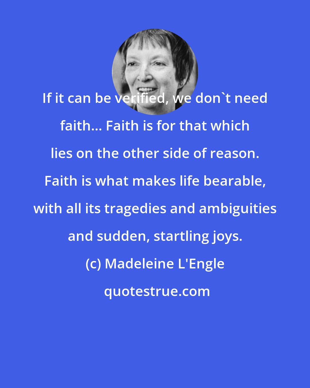 Madeleine L'Engle: If it can be verified, we don't need faith... Faith is for that which lies on the other side of reason. Faith is what makes life bearable, with all its tragedies and ambiguities and sudden, startling joys.