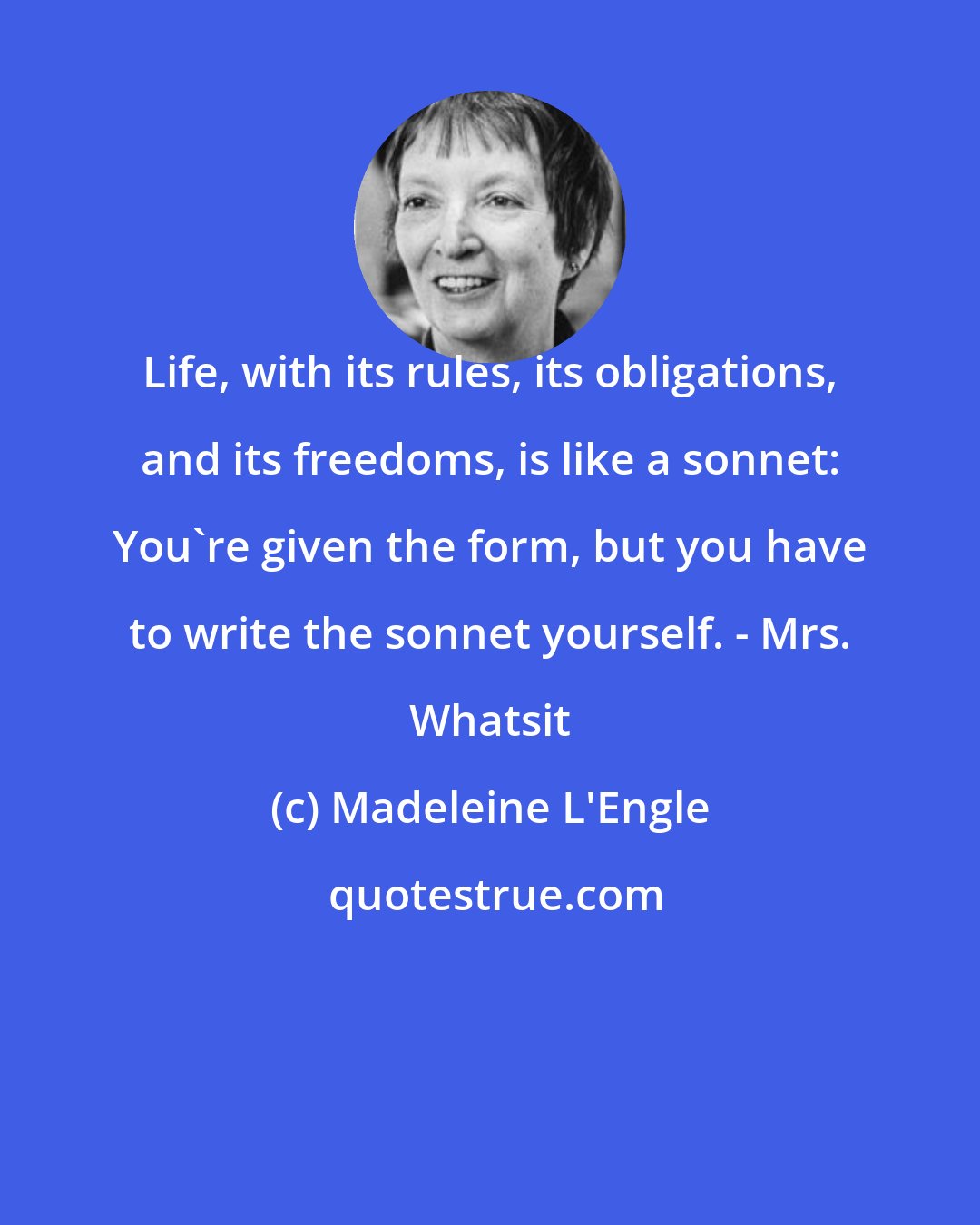 Madeleine L'Engle: Life, with its rules, its obligations, and its freedoms, is like a sonnet: You're given the form, but you have to write the sonnet yourself. - Mrs. Whatsit