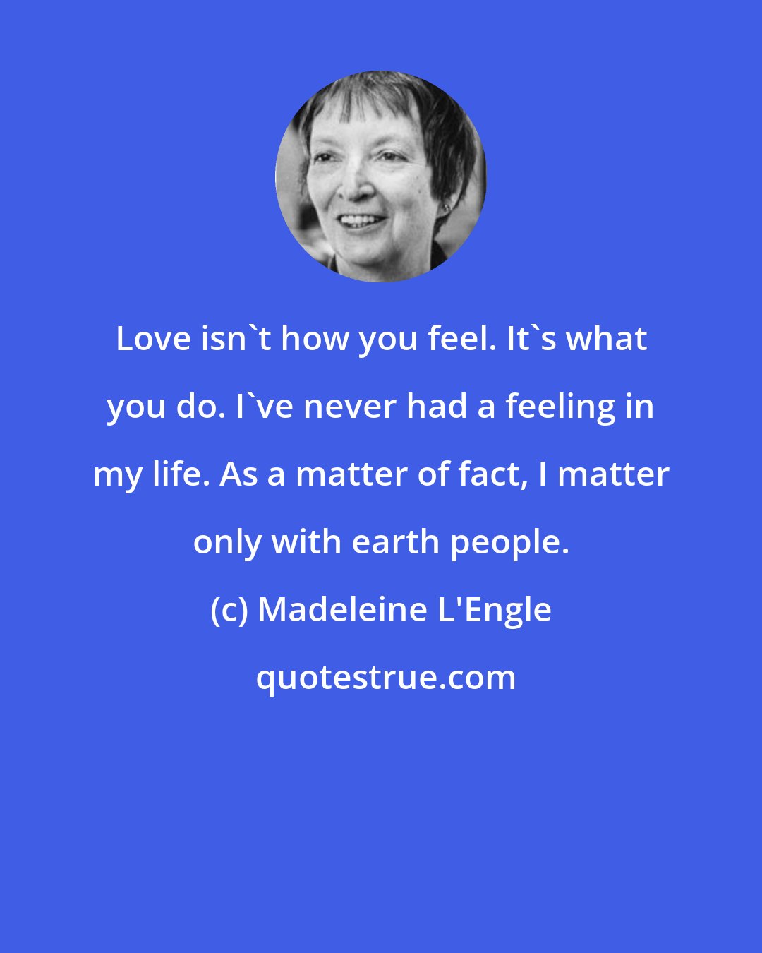 Madeleine L'Engle: Love isn't how you feel. It's what you do. I've never had a feeling in my life. As a matter of fact, I matter only with earth people.