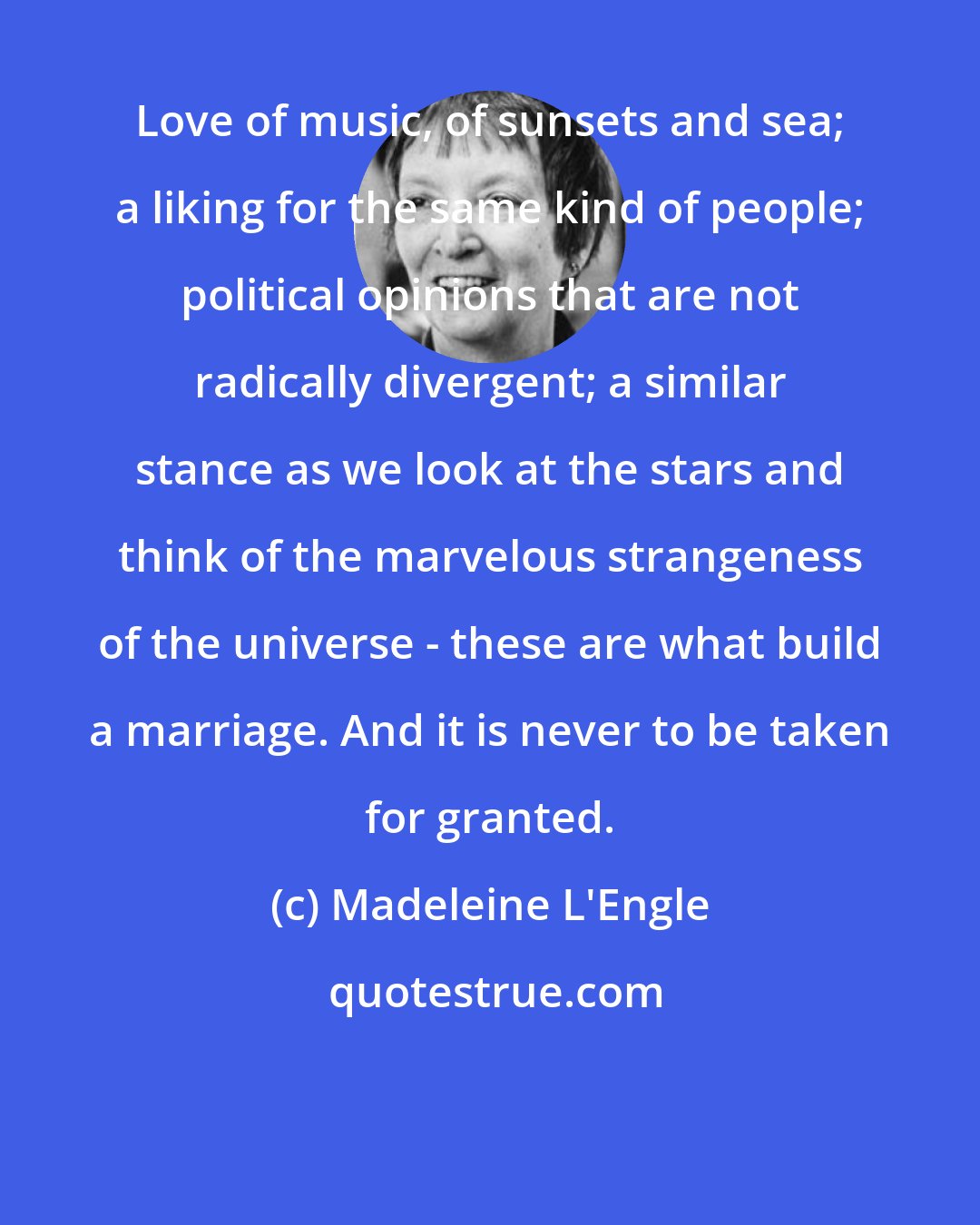 Madeleine L'Engle: Love of music, of sunsets and sea; a liking for the same kind of people; political opinions that are not radically divergent; a similar stance as we look at the stars and think of the marvelous strangeness of the universe - these are what build a marriage. And it is never to be taken for granted.