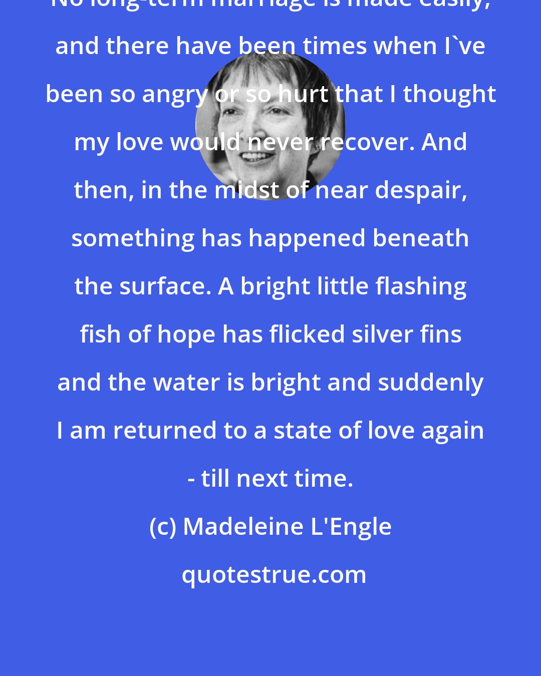 Madeleine L'Engle: No long-term marriage is made easily, and there have been times when I've been so angry or so hurt that I thought my love would never recover. And then, in the midst of near despair, something has happened beneath the surface. A bright little flashing fish of hope has flicked silver fins and the water is bright and suddenly I am returned to a state of love again - till next time.