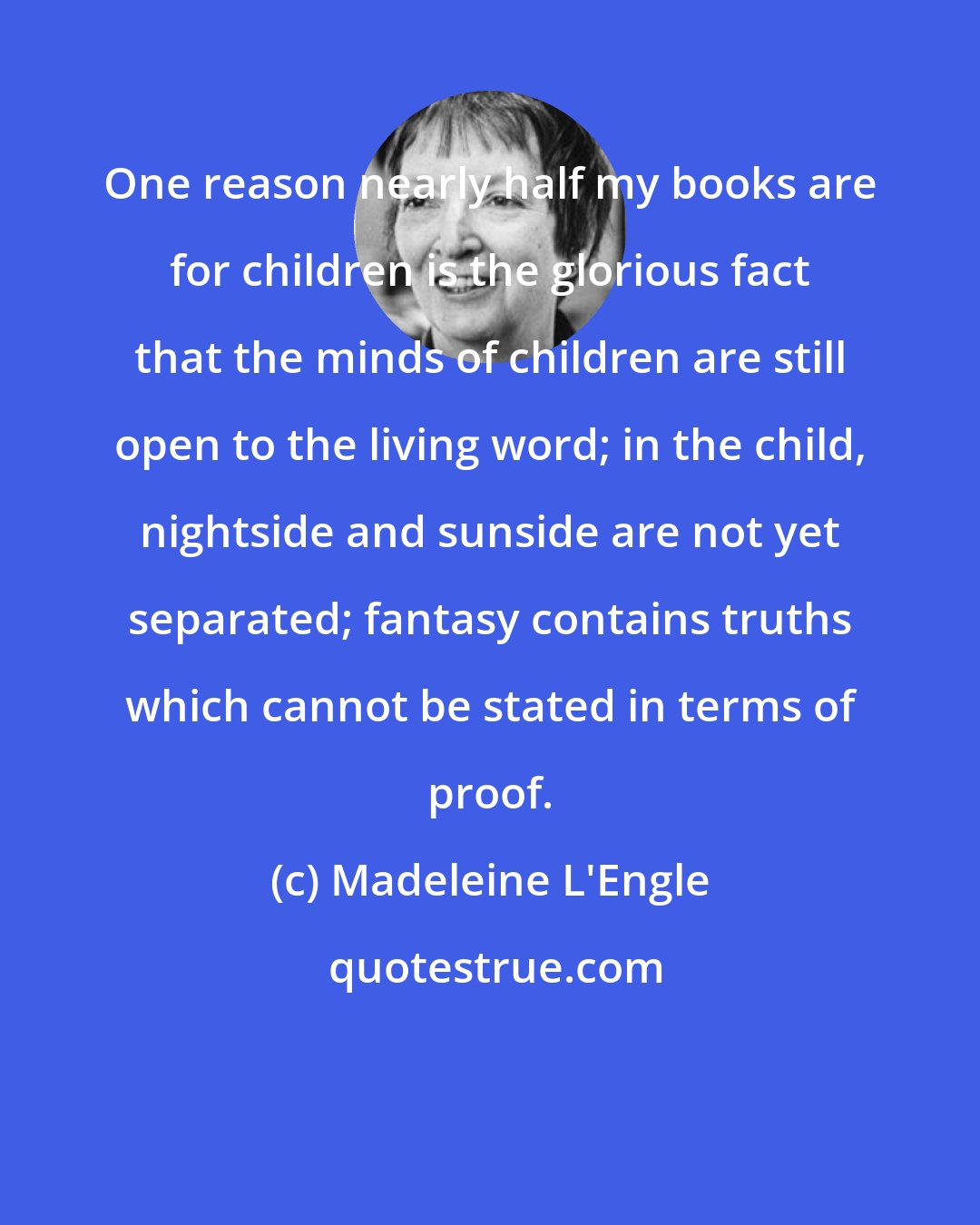 Madeleine L'Engle: One reason nearly half my books are for children is the glorious fact that the minds of children are still open to the living word; in the child, nightside and sunside are not yet separated; fantasy contains truths which cannot be stated in terms of proof.