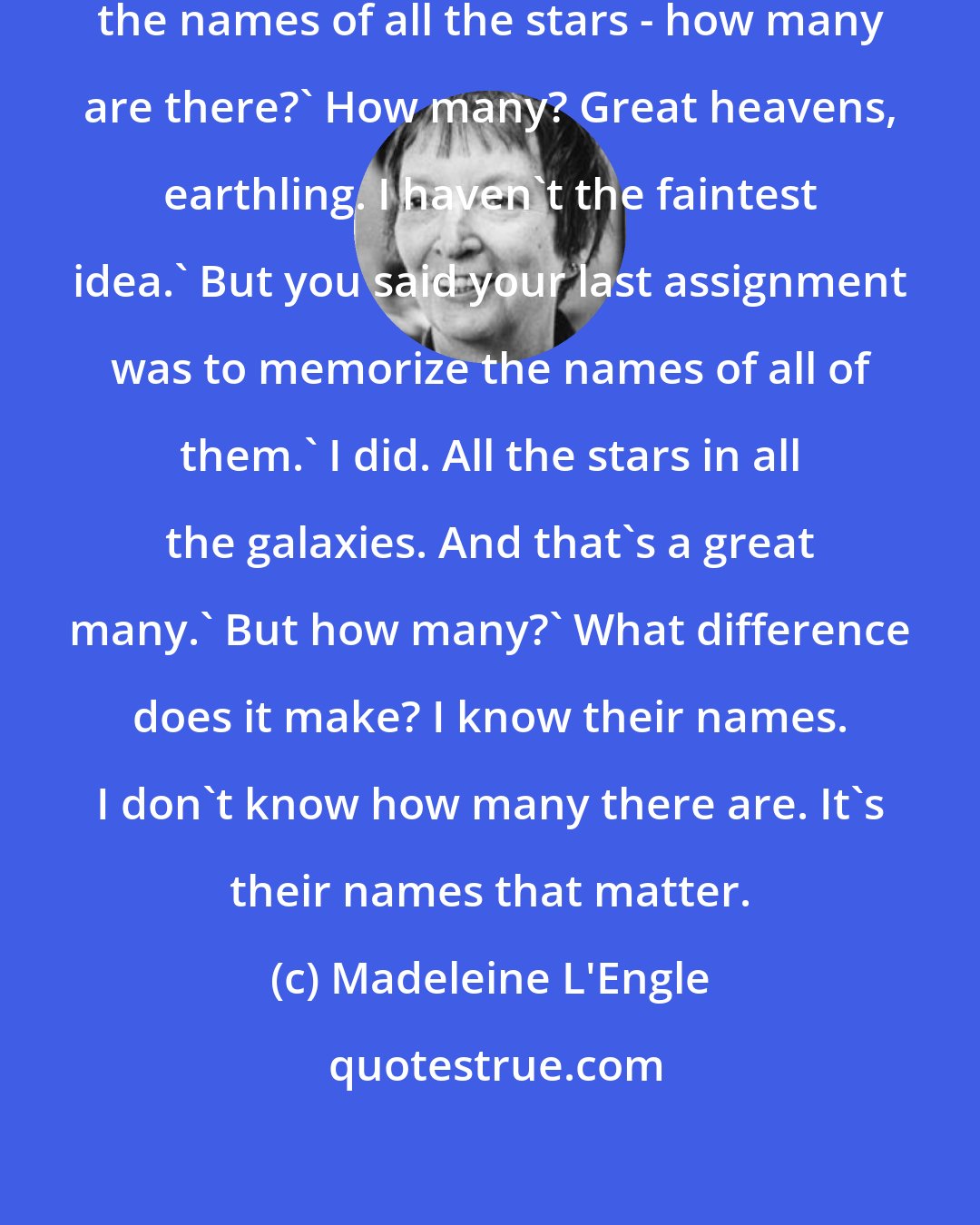 Madeleine L'Engle: Progo,' Meg asked. 'You memorized the names of all the stars - how many are there?' How many? Great heavens, earthling. I haven't the faintest idea.' But you said your last assignment was to memorize the names of all of them.' I did. All the stars in all the galaxies. And that's a great many.' But how many?' What difference does it make? I know their names. I don't know how many there are. It's their names that matter.