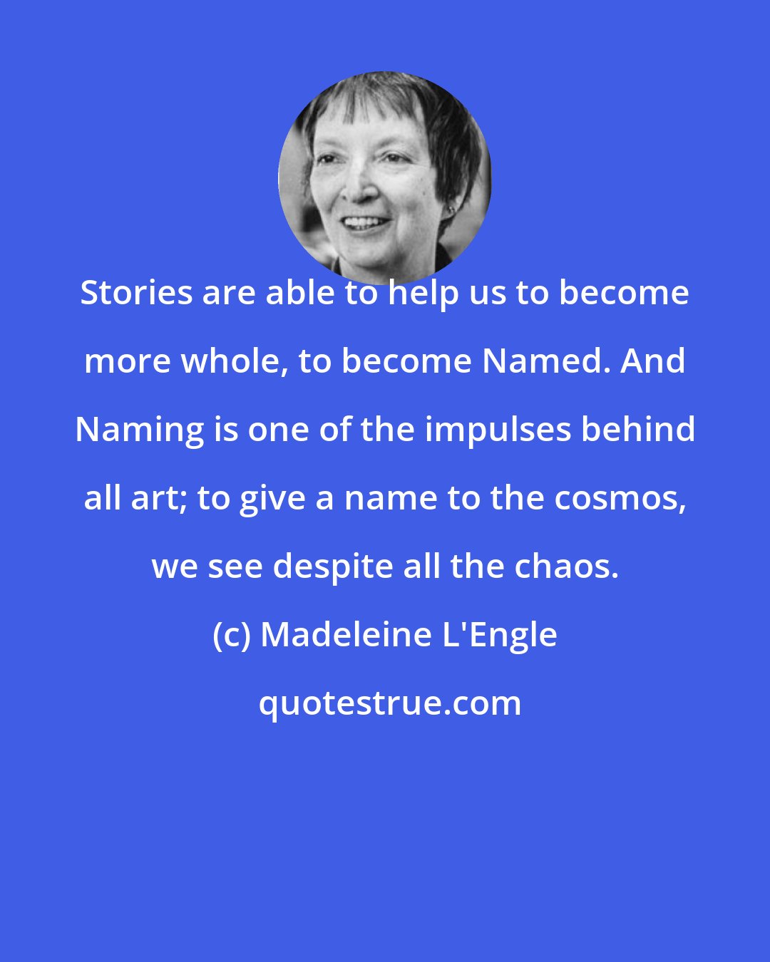 Madeleine L'Engle: Stories are able to help us to become more whole, to become Named. And Naming is one of the impulses behind all art; to give a name to the cosmos, we see despite all the chaos.