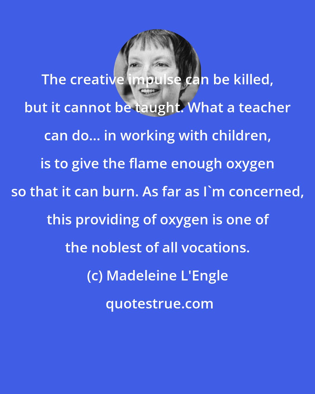 Madeleine L'Engle: The creative impulse can be killed, but it cannot be taught. What a teacher can do... in working with children, is to give the flame enough oxygen so that it can burn. As far as I'm concerned, this providing of oxygen is one of the noblest of all vocations.