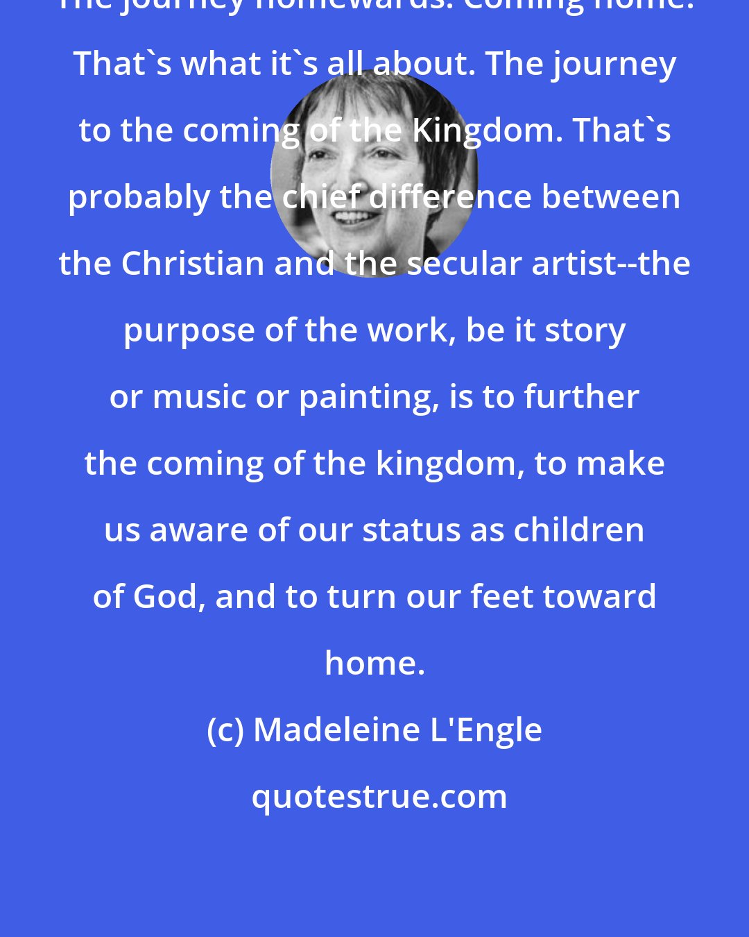 Madeleine L'Engle: The journey homewards. Coming home. That's what it's all about. The journey to the coming of the Kingdom. That's probably the chief difference between the Christian and the secular artist--the purpose of the work, be it story or music or painting, is to further the coming of the kingdom, to make us aware of our status as children of God, and to turn our feet toward home.