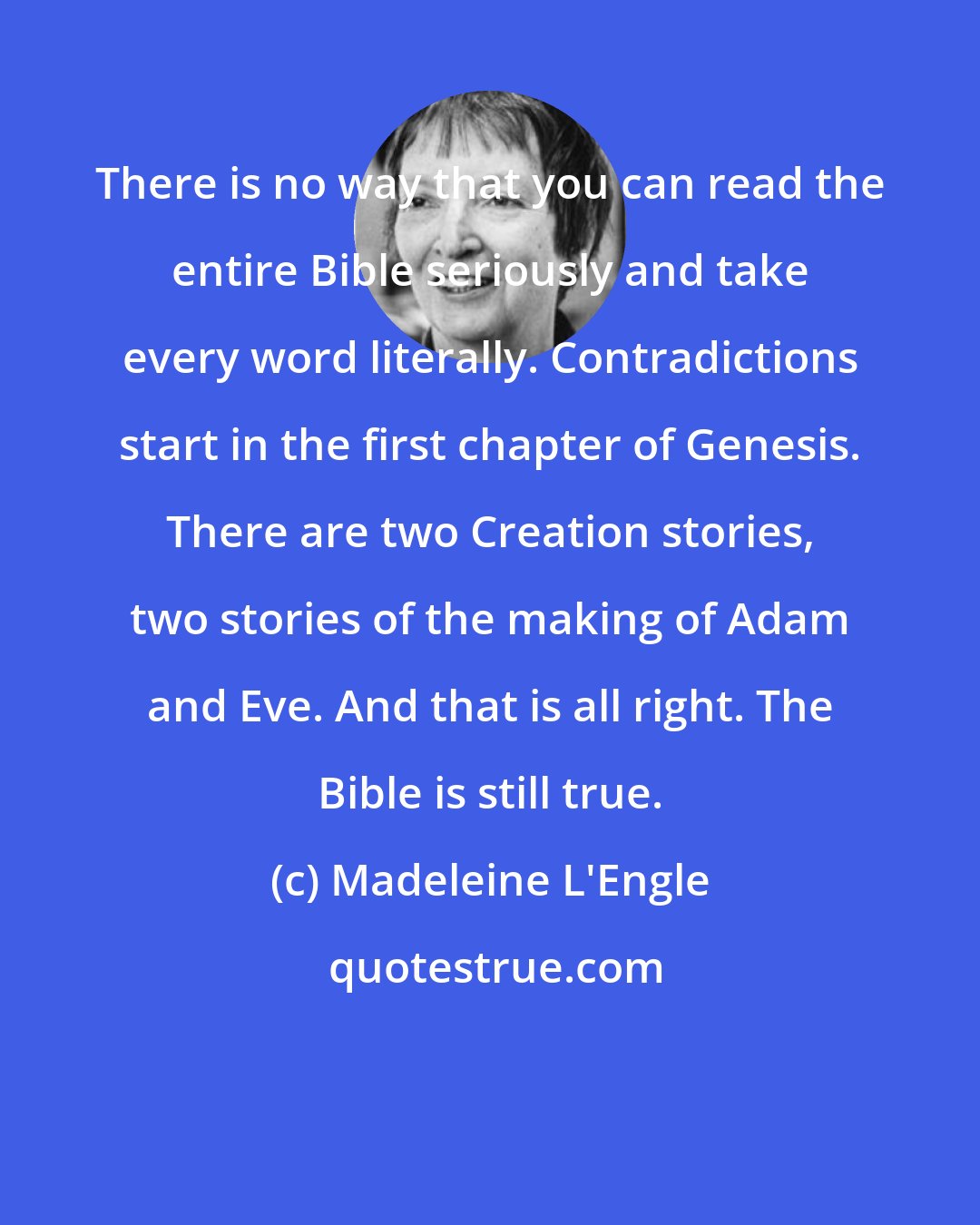 Madeleine L'Engle: There is no way that you can read the entire Bible seriously and take every word literally. Contradictions start in the first chapter of Genesis. There are two Creation stories, two stories of the making of Adam and Eve. And that is all right. The Bible is still true.