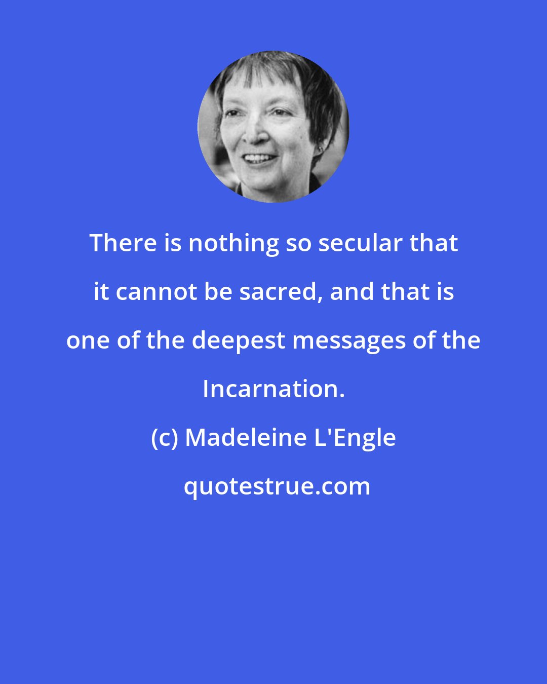 Madeleine L'Engle: There is nothing so secular that it cannot be sacred, and that is one of the deepest messages of the Incarnation.