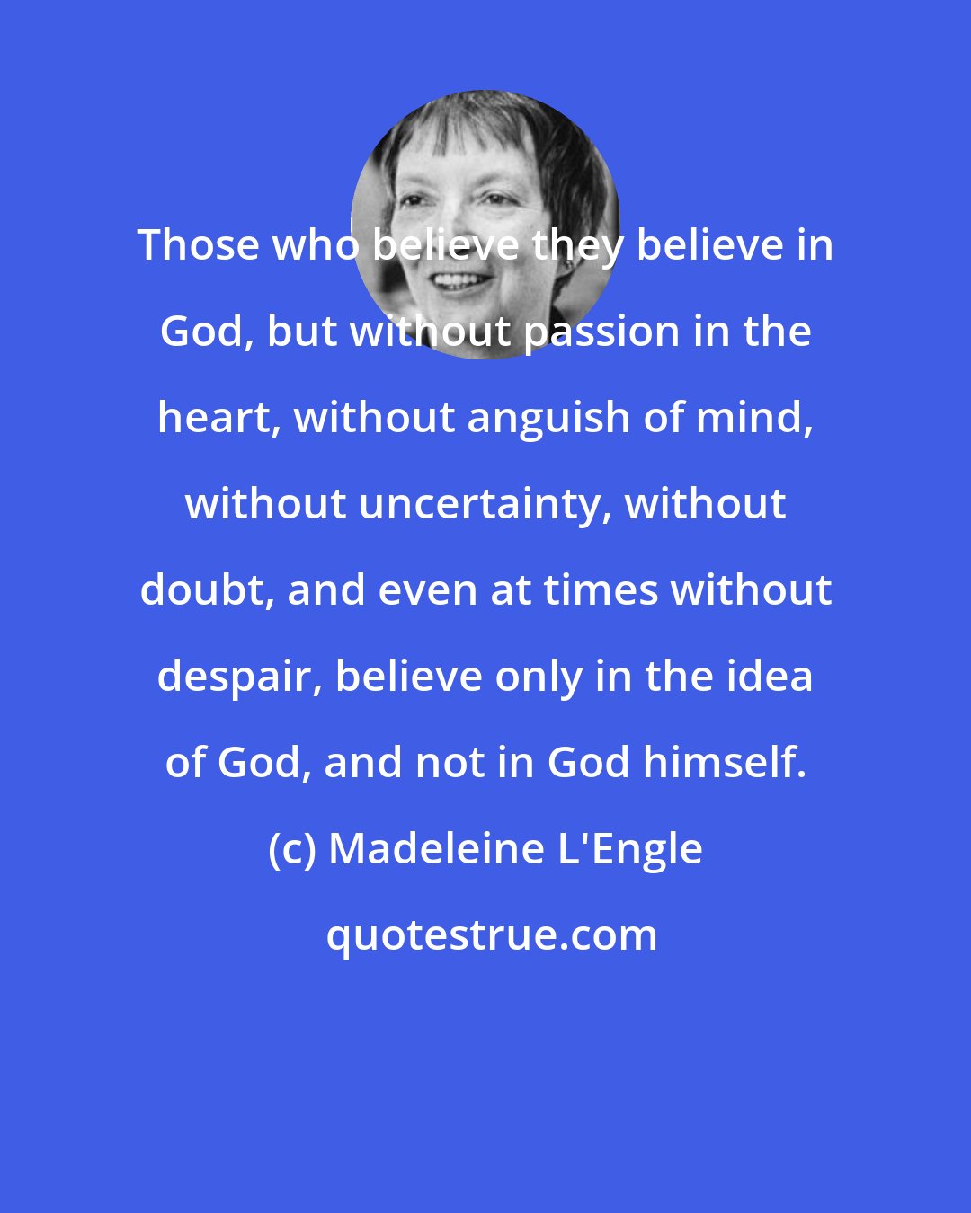 Madeleine L'Engle: Those who believe they believe in God, but without passion in the heart, without anguish of mind, without uncertainty, without doubt, and even at times without despair, believe only in the idea of God, and not in God himself.