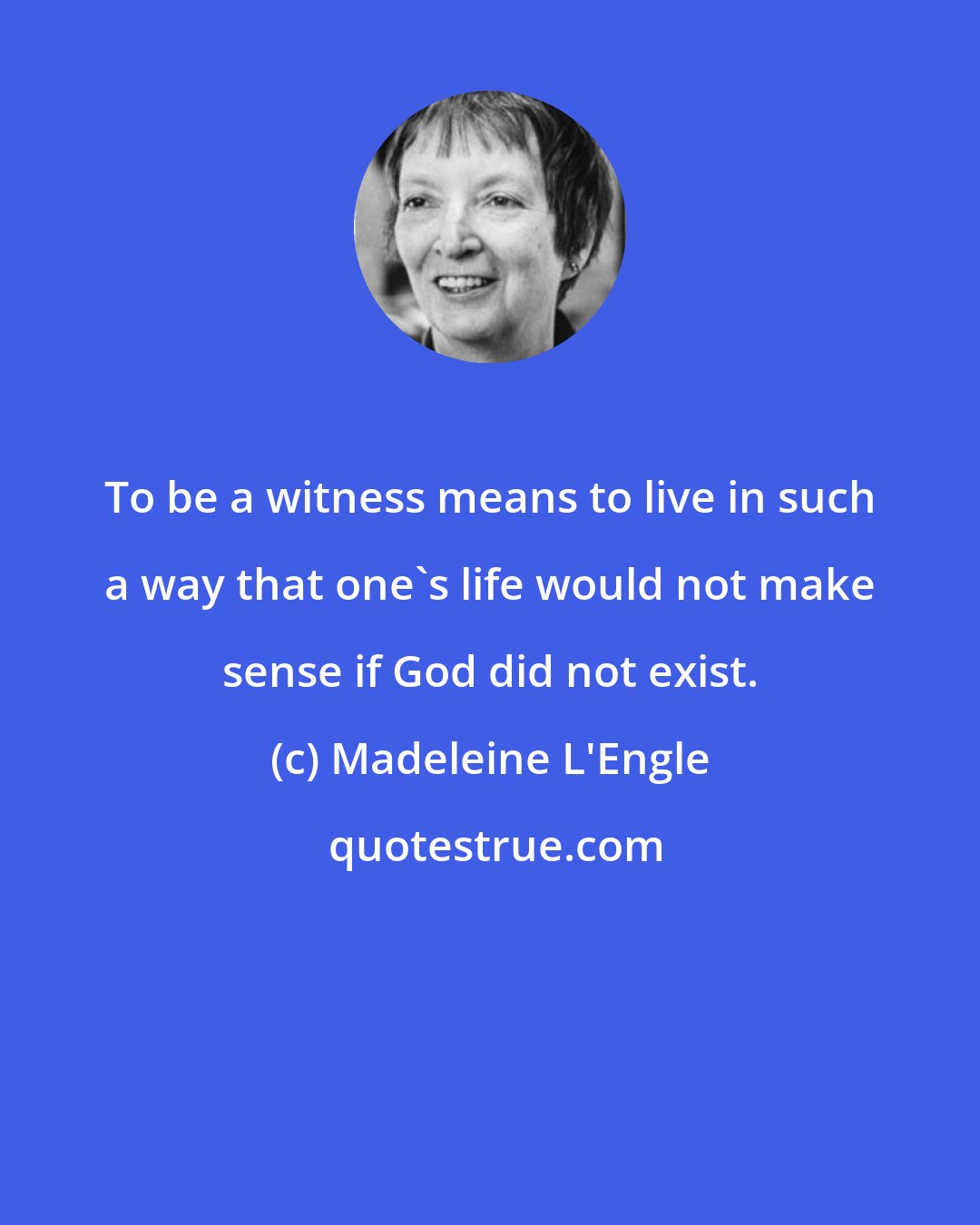 Madeleine L'Engle: To be a witness means to live in such a way that one's life would not make sense if God did not exist.