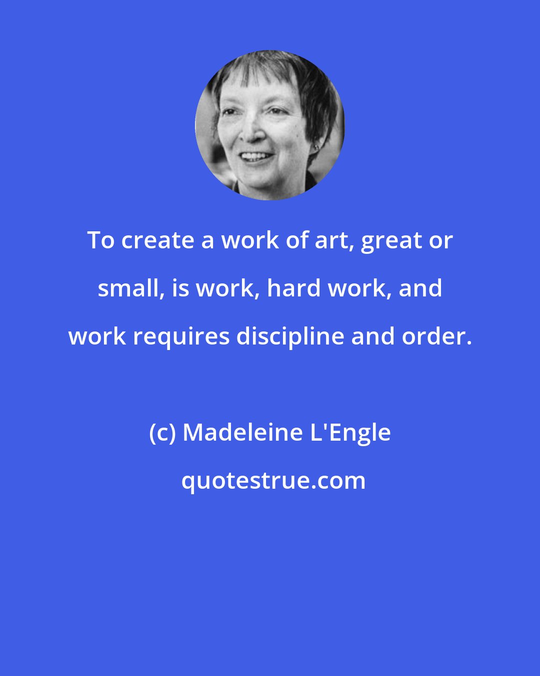 Madeleine L'Engle: To create a work of art, great or small, is work, hard work, and work requires discipline and order.