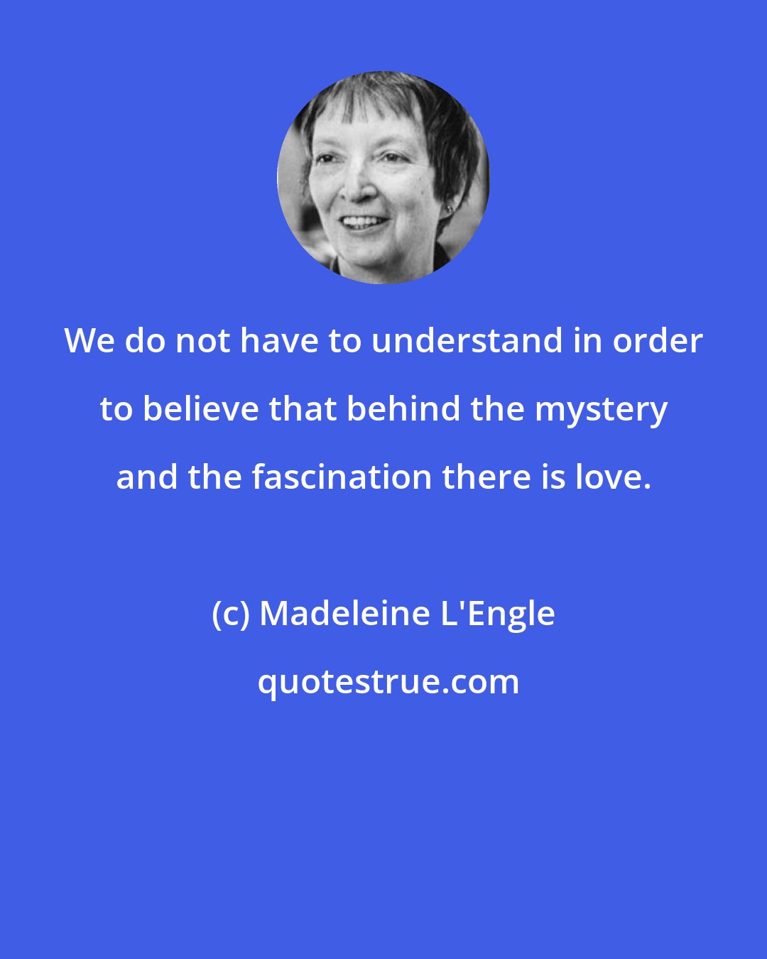 Madeleine L'Engle: We do not have to understand in order to believe that behind the mystery and the fascination there is love.