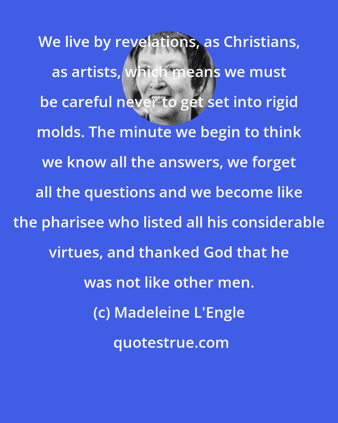 Madeleine L'Engle: We live by revelations, as Christians, as artists, which means we must be careful never to get set into rigid molds. The minute we begin to think we know all the answers, we forget all the questions and we become like the pharisee who listed all his considerable virtues, and thanked God that he was not like other men.