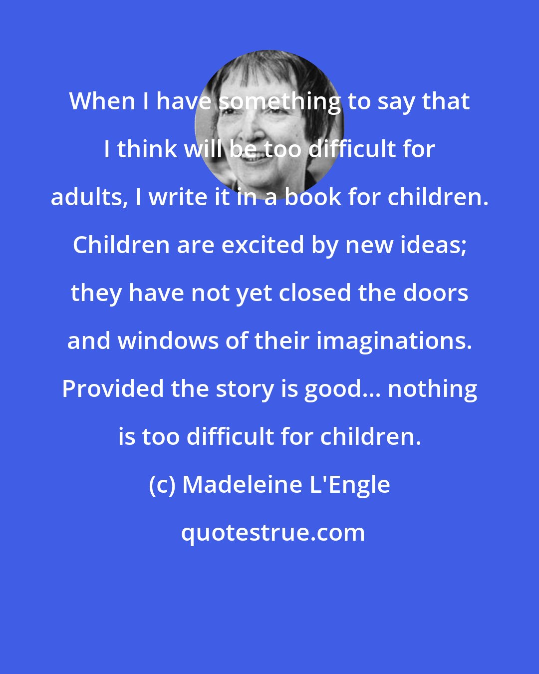 Madeleine L'Engle: When I have something to say that I think will be too difficult for adults, I write it in a book for children. Children are excited by new ideas; they have not yet closed the doors and windows of their imaginations. Provided the story is good... nothing is too difficult for children.