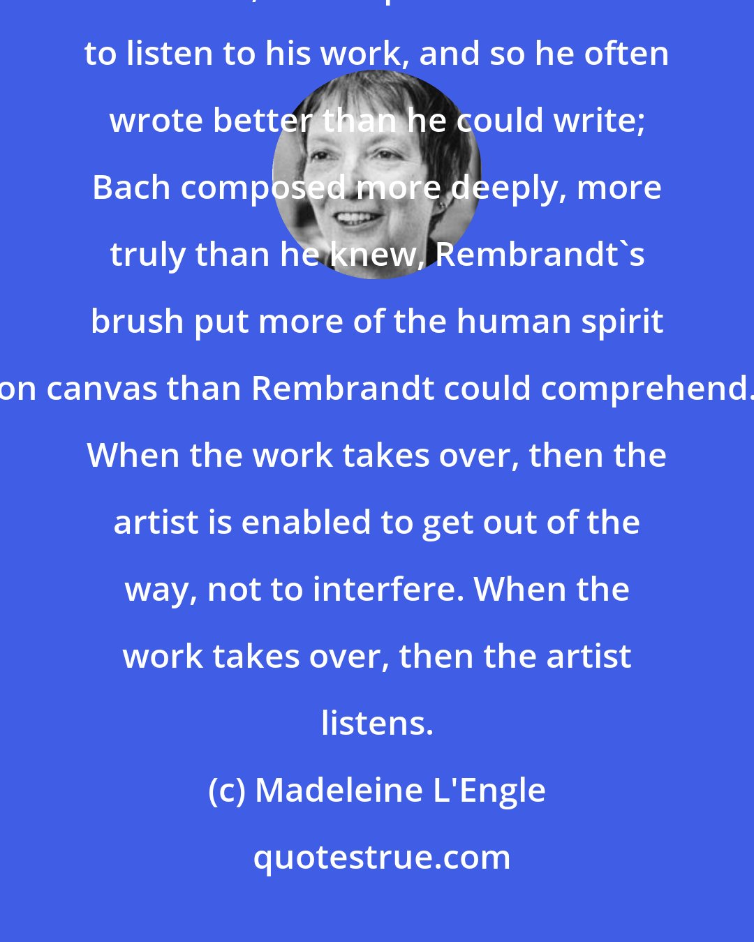 Madeleine L'Engle: When the artist is truly the servant of the work, the work is better than the artist; Shakespeare knew how to listen to his work, and so he often wrote better than he could write; Bach composed more deeply, more truly than he knew, Rembrandt's brush put more of the human spirit on canvas than Rembrandt could comprehend. When the work takes over, then the artist is enabled to get out of the way, not to interfere. When the work takes over, then the artist listens.