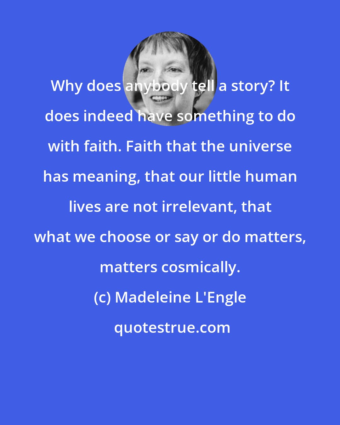 Madeleine L'Engle: Why does anybody tell a story? It does indeed have something to do with faith. Faith that the universe has meaning, that our little human lives are not irrelevant, that what we choose or say or do matters, matters cosmically.