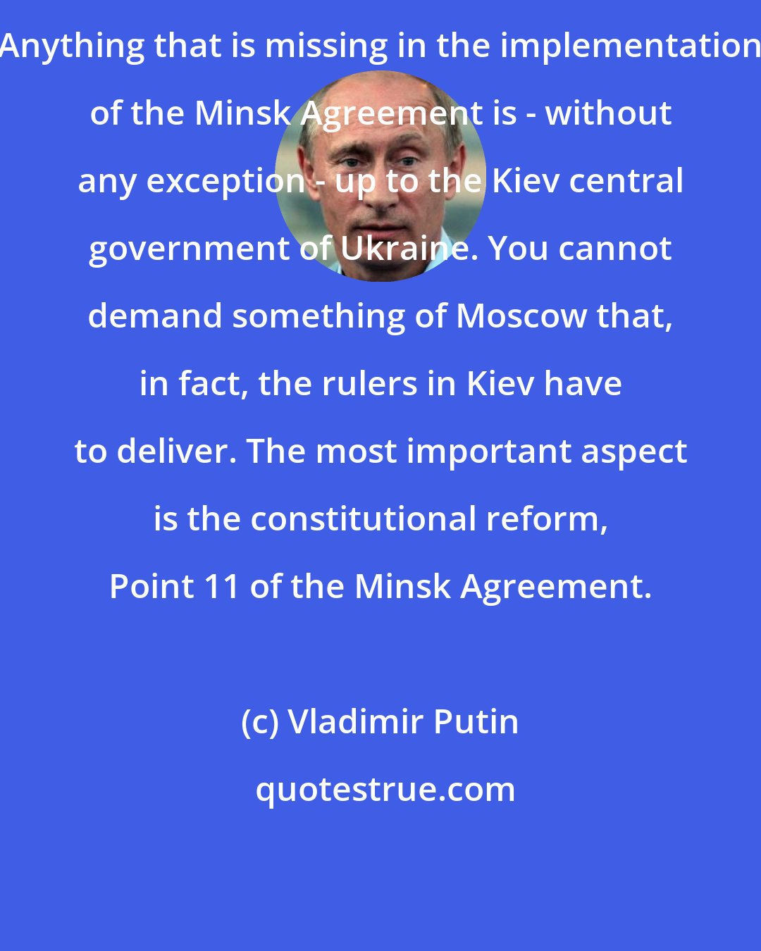 Vladimir Putin: Anything that is missing in the implementation of the Minsk Agreement is - without any exception - up to the Kiev central government of Ukraine. You cannot demand something of Moscow that, in fact, the rulers in Kiev have to deliver. The most important aspect is the constitutional reform, Point 11 of the Minsk Agreement.