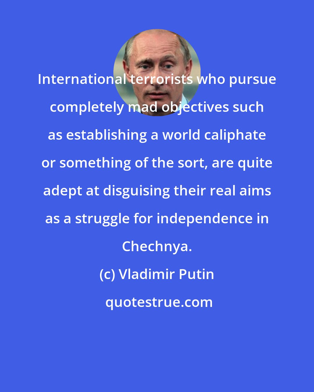Vladimir Putin: International terrorists who pursue completely mad objectives such as establishing a world caliphate or something of the sort, are quite adept at disguising their real aims as a struggle for independence in Chechnya.
