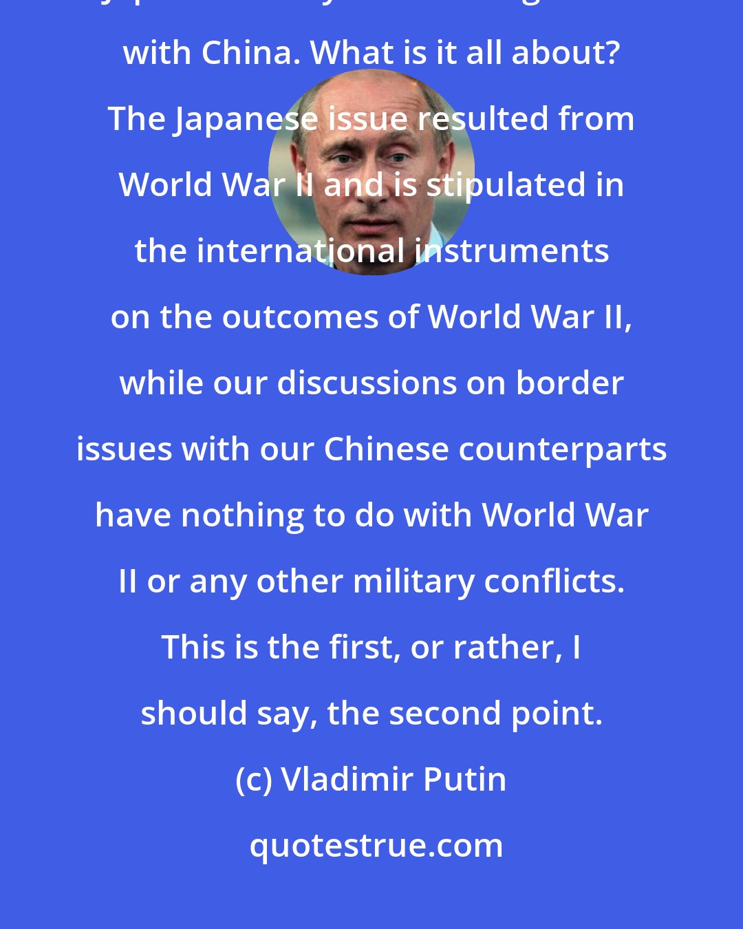 Vladimir Putin: However, there is a fundamental difference between the issue related to Japan's history and our negotiations with China. What is it all about? The Japanese issue resulted from World War II and is stipulated in the international instruments on the outcomes of World War II, while our discussions on border issues with our Chinese counterparts have nothing to do with World War II or any other military conflicts. This is the first, or rather, I should say, the second point.