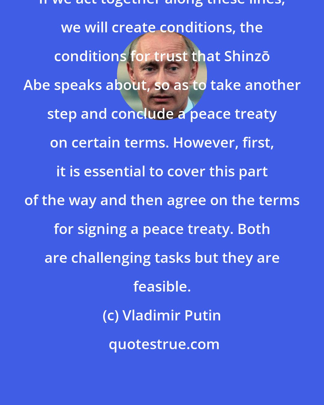 Vladimir Putin: If we act together along these lines, we will create conditions, the conditions for trust that Shinzō Abe speaks about, so as to take another step and conclude a peace treaty on certain terms. However, first, it is essential to cover this part of the way and then agree on the terms for signing a peace treaty. Both are challenging tasks but they are feasible.