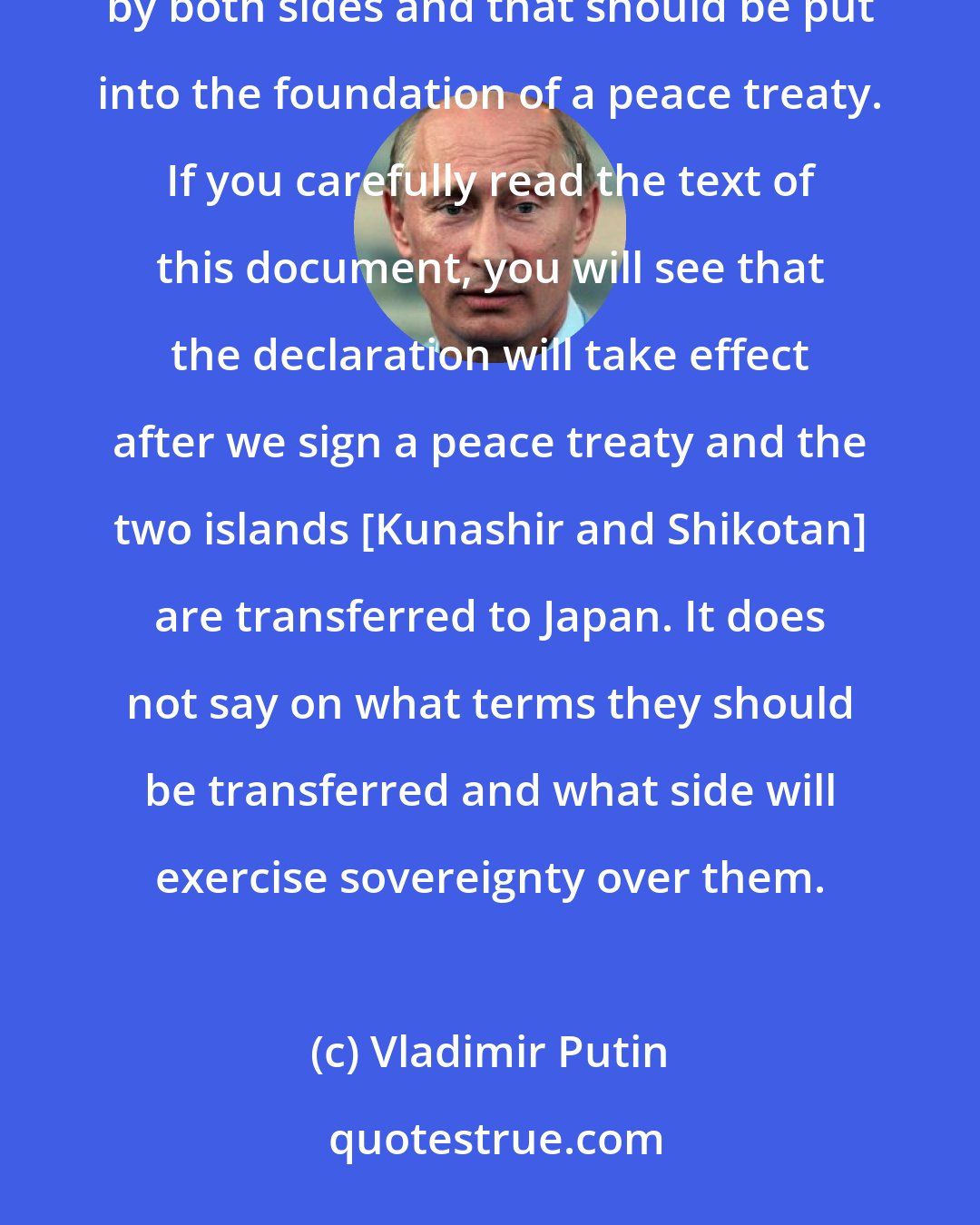 Vladimir Putin: You recalled the 1956 declaration, and this declaration established the rules that should be followed by both sides and that should be put into the foundation of a peace treaty. If you carefully read the text of this document, you will see that the declaration will take effect after we sign a peace treaty and the two islands [Kunashir and Shikotan] are transferred to Japan. It does not say on what terms they should be transferred and what side will exercise sovereignty over them.