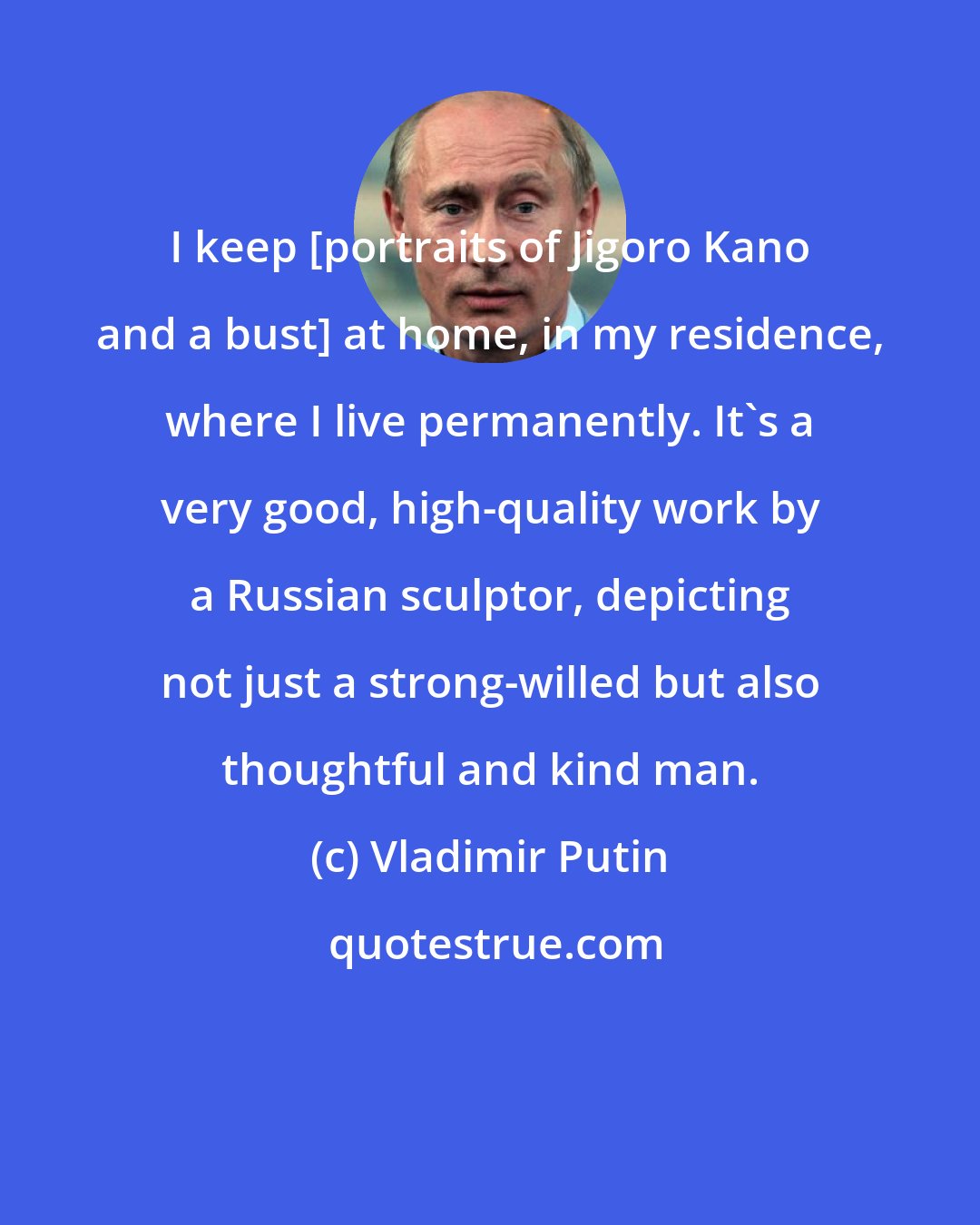 Vladimir Putin: I keep [portraits of Jigoro Kano and a bust] at home, in my residence, where I live permanently. It's a very good, high-quality work by a Russian sculptor, depicting not just a strong-willed but also thoughtful and kind man.