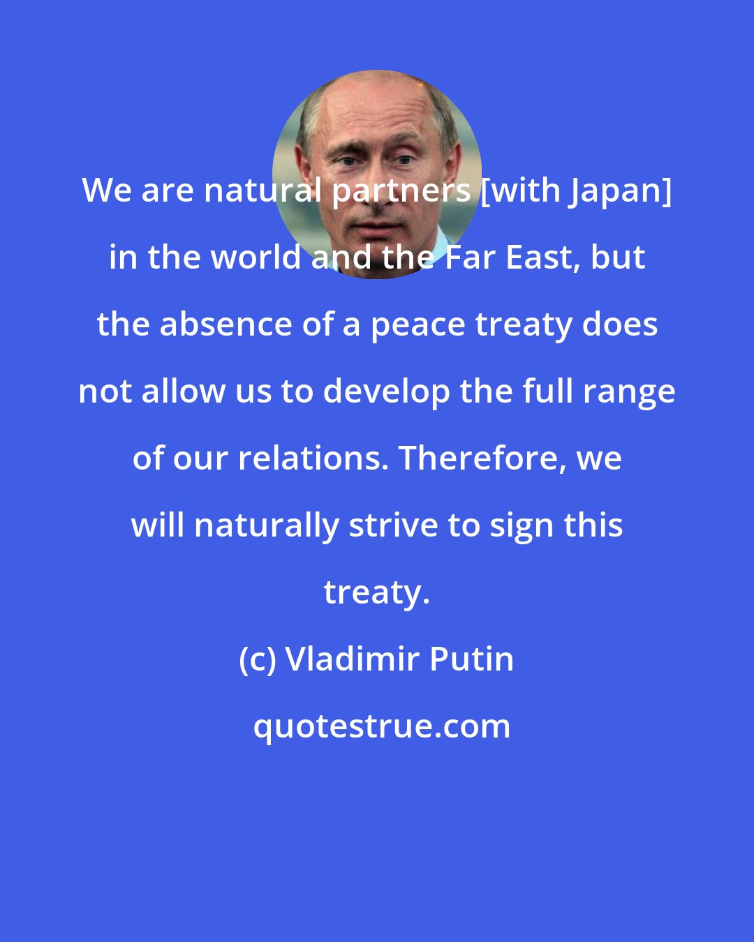Vladimir Putin: We are natural partners [with Japan] in the world and the Far East, but the absence of a peace treaty does not allow us to develop the full range of our relations. Therefore, we will naturally strive to sign this treaty.