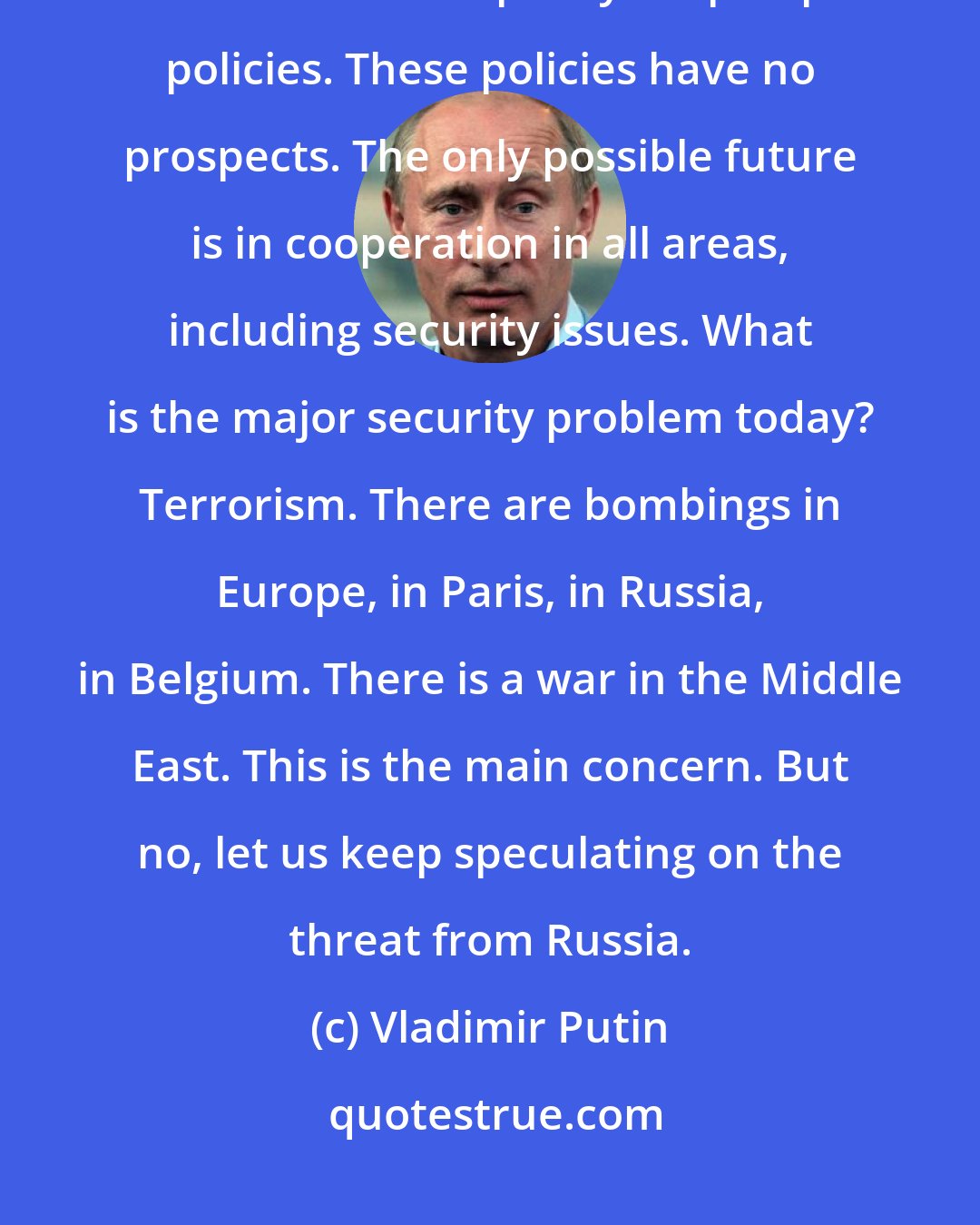Vladimir Putin: You made these things up yourselves and now scare yourselves with them and even use them to plan your prospective policies. These policies have no prospects. The only possible future is in cooperation in all areas, including security issues. What is the major security problem today? Terrorism. There are bombings in Europe, in Paris, in Russia, in Belgium. There is a war in the Middle East. This is the main concern. But no, let us keep speculating on the threat from Russia.