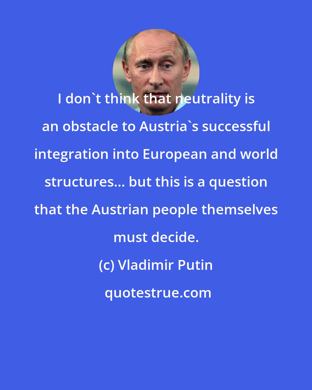 Vladimir Putin: I don't think that neutrality is an obstacle to Austria's successful integration into European and world structures... but this is a question that the Austrian people themselves must decide.