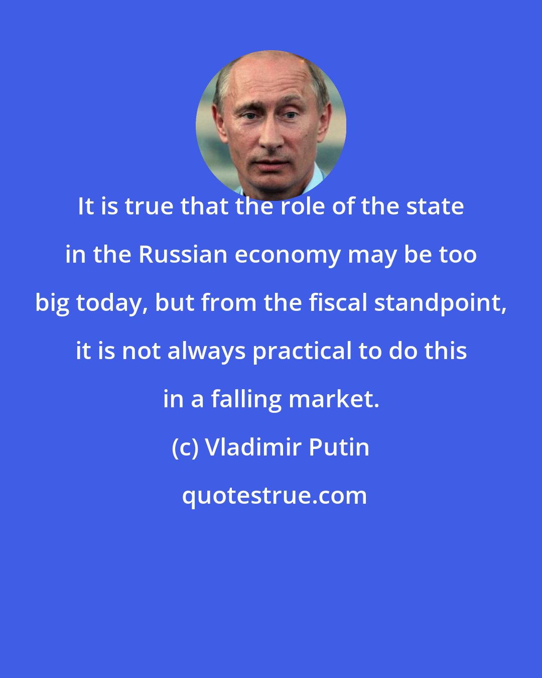 Vladimir Putin: It is true that the role of the state in the Russian economy may be too big today, but from the fiscal standpoint, it is not always practical to do this in a falling market.
