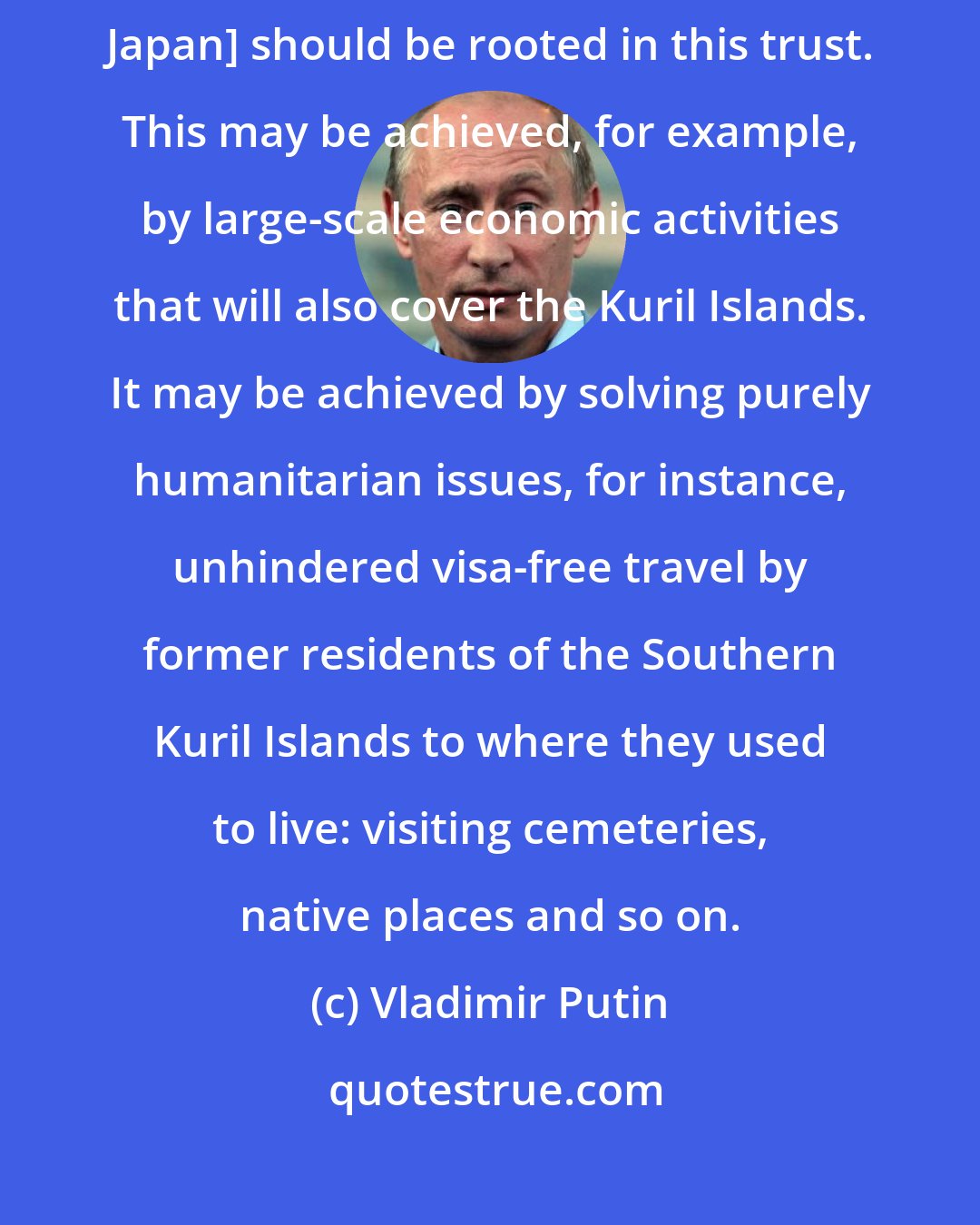 Vladimir Putin: Our agreements on creating the conditions for preparing a peace treaty [with Japan] should be rooted in this trust. This may be achieved, for example, by large-scale economic activities that will also cover the Kuril Islands. It may be achieved by solving purely humanitarian issues, for instance, unhindered visa-free travel by former residents of the Southern Kuril Islands to where they used to live: visiting cemeteries, native places and so on.