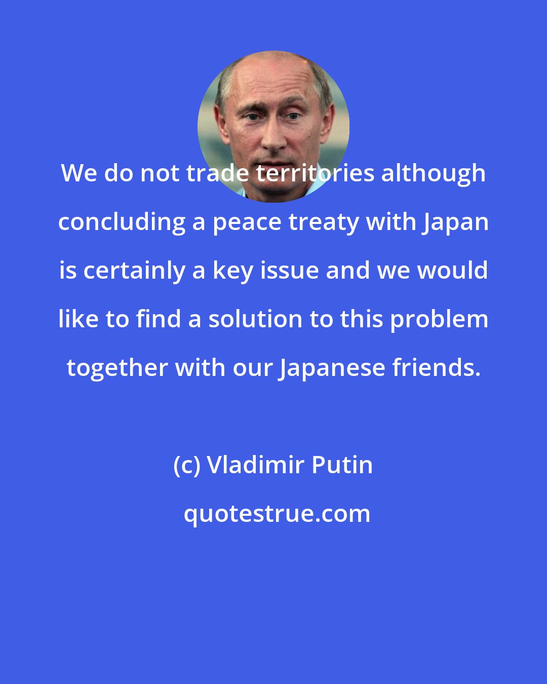 Vladimir Putin: We do not trade territories although concluding a peace treaty with Japan is certainly a key issue and we would like to find a solution to this problem together with our Japanese friends.