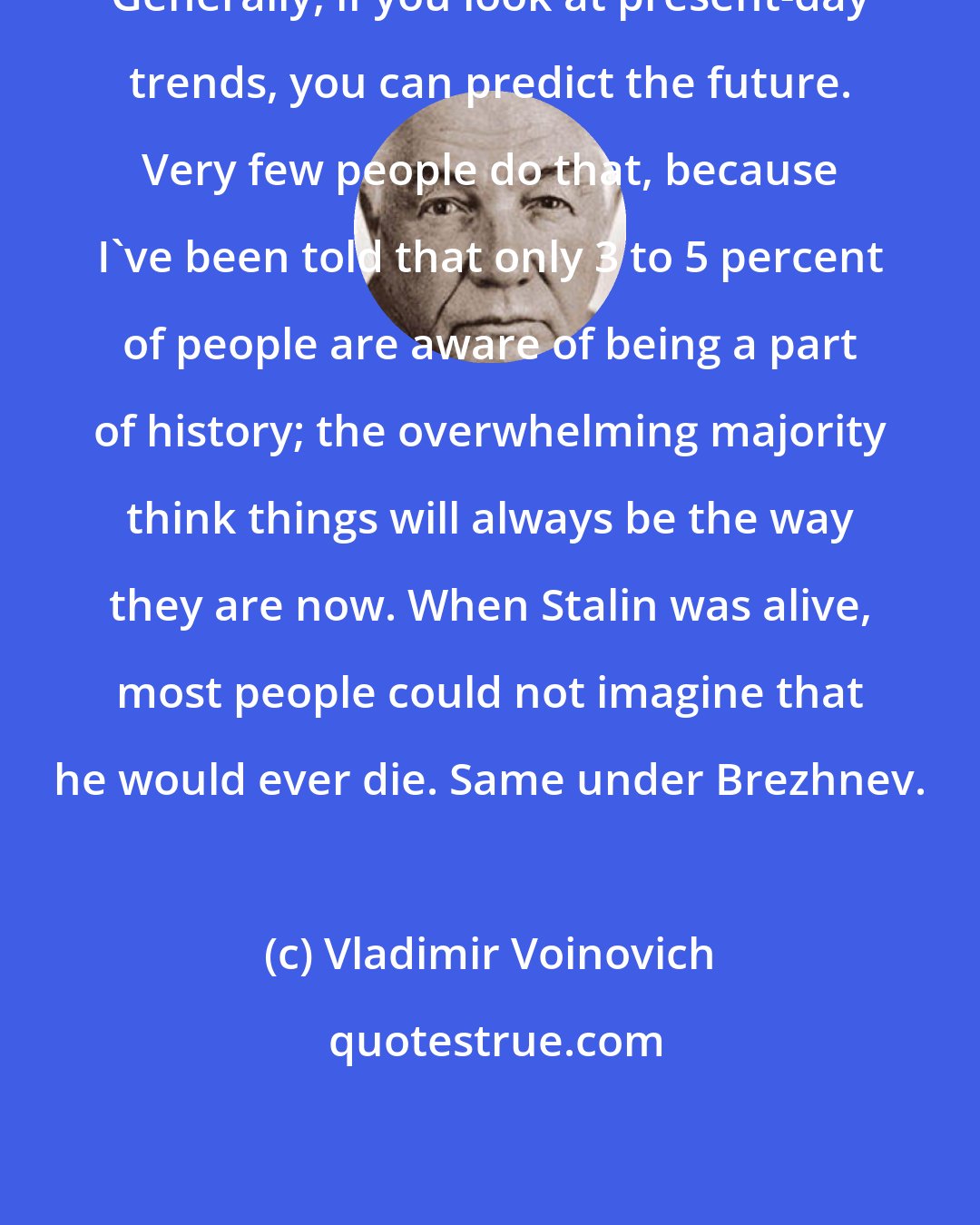 Vladimir Voinovich: Generally, if you look at present-day trends, you can predict the future. Very few people do that, because I've been told that only 3 to 5 percent of people are aware of being a part of history; the overwhelming majority think things will always be the way they are now. When Stalin was alive, most people could not imagine that he would ever die. Same under Brezhnev.