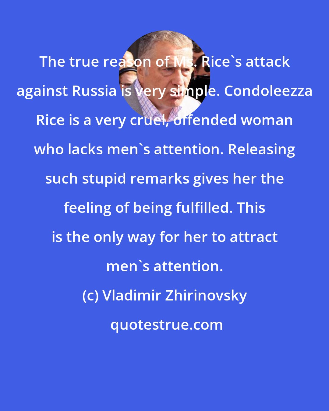 Vladimir Zhirinovsky: The true reason of Ms. Rice's attack against Russia is very simple. Condoleezza Rice is a very cruel, offended woman who lacks men's attention. Releasing such stupid remarks gives her the feeling of being fulfilled. This is the only way for her to attract men's attention.
