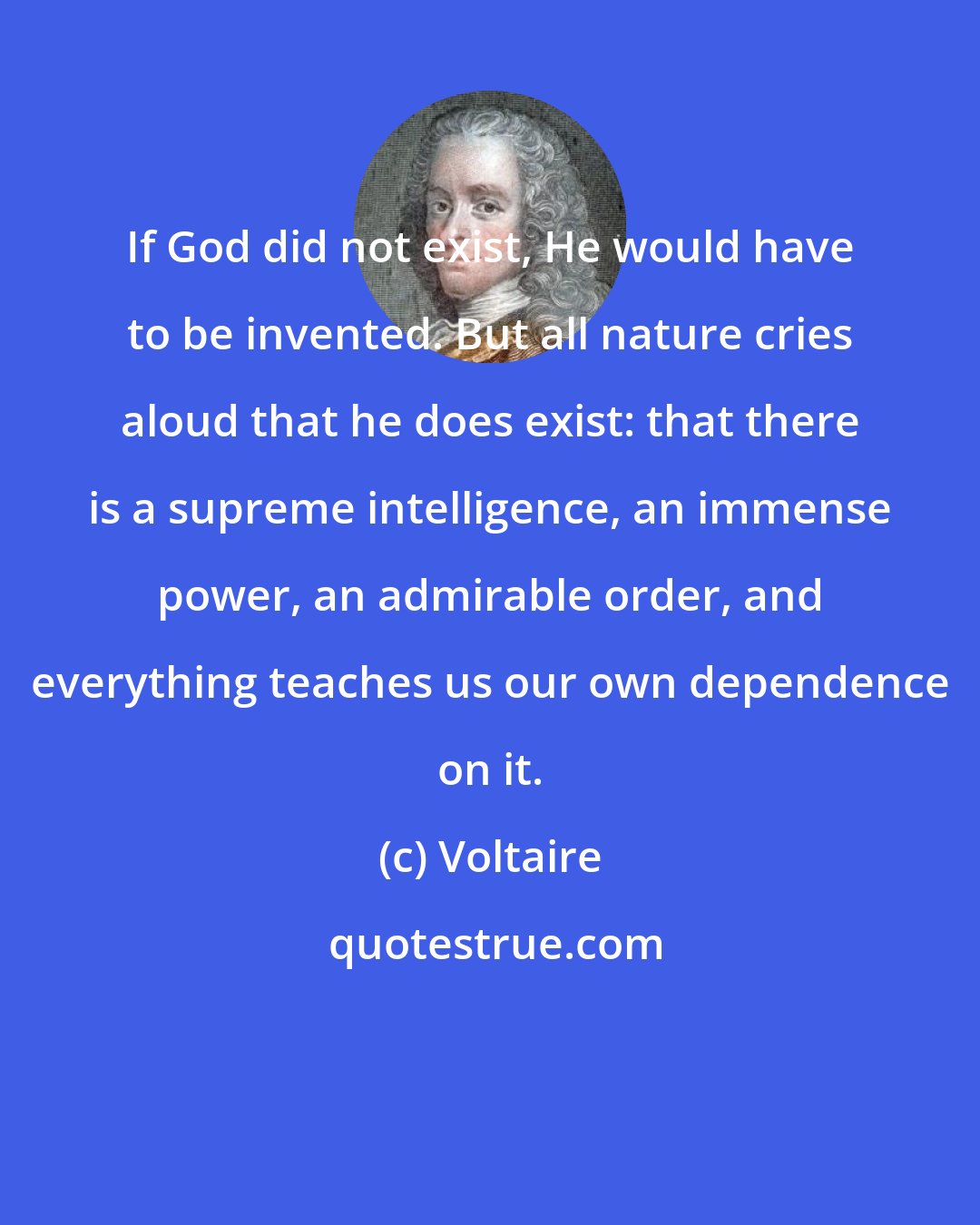 Voltaire: If God did not exist, He would have to be invented. But all nature cries aloud that he does exist: that there is a supreme intelligence, an immense power, an admirable order, and everything teaches us our own dependence on it.