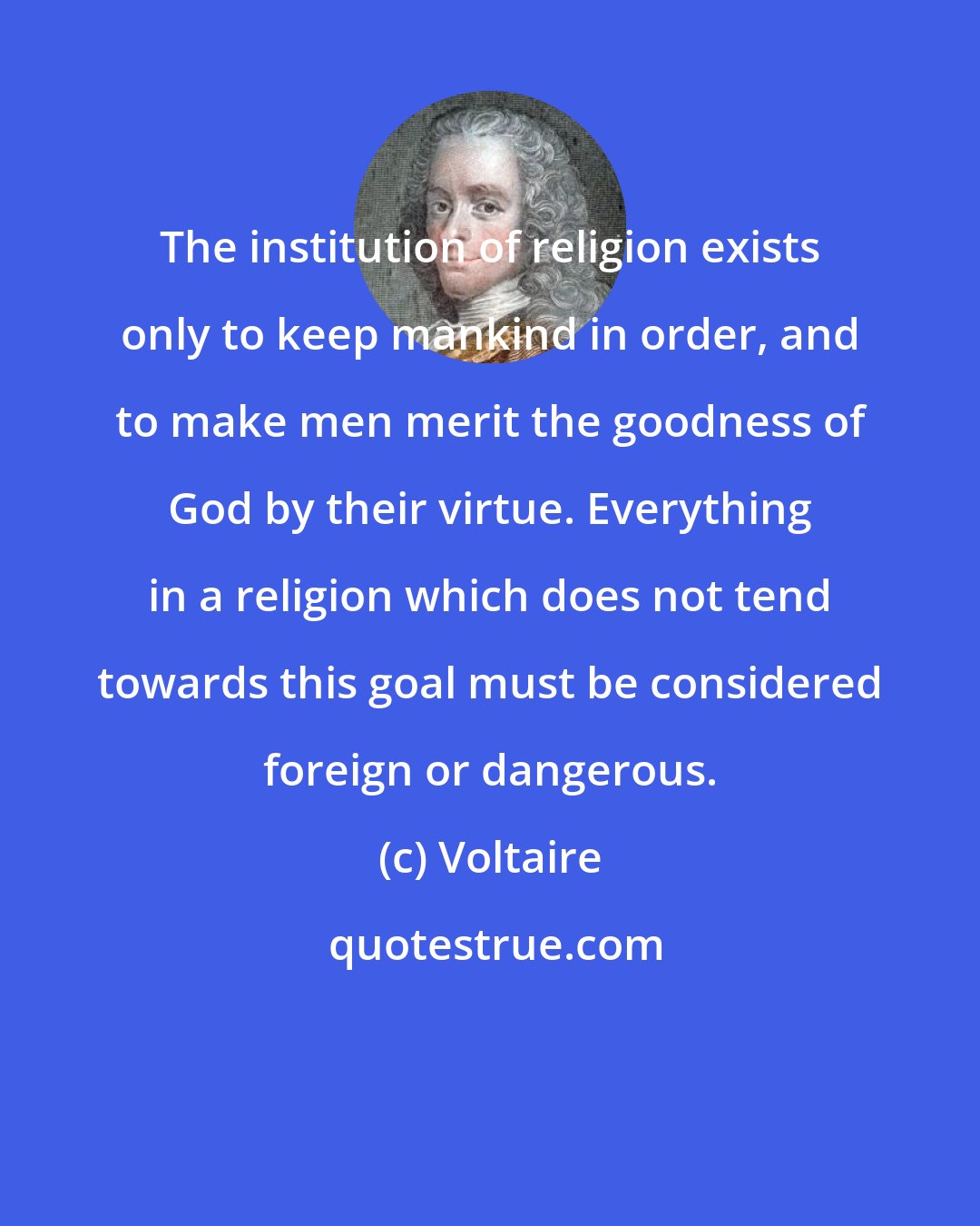 Voltaire: The institution of religion exists only to keep mankind in order, and to make men merit the goodness of God by their virtue. Everything in a religion which does not tend towards this goal must be considered foreign or dangerous.