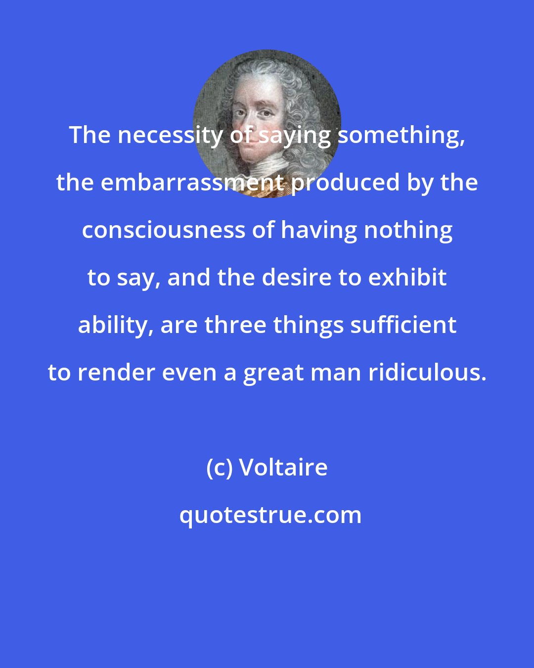 Voltaire: The necessity of saying something, the embarrassment produced by the consciousness of having nothing to say, and the desire to exhibit ability, are three things sufficient to render even a great man ridiculous.