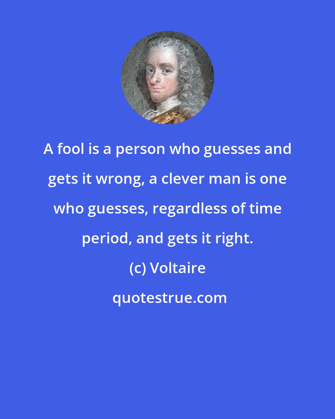 Voltaire: A fool is a person who guesses and gets it wrong, a clever man is one who guesses, regardless of time period, and gets it right.