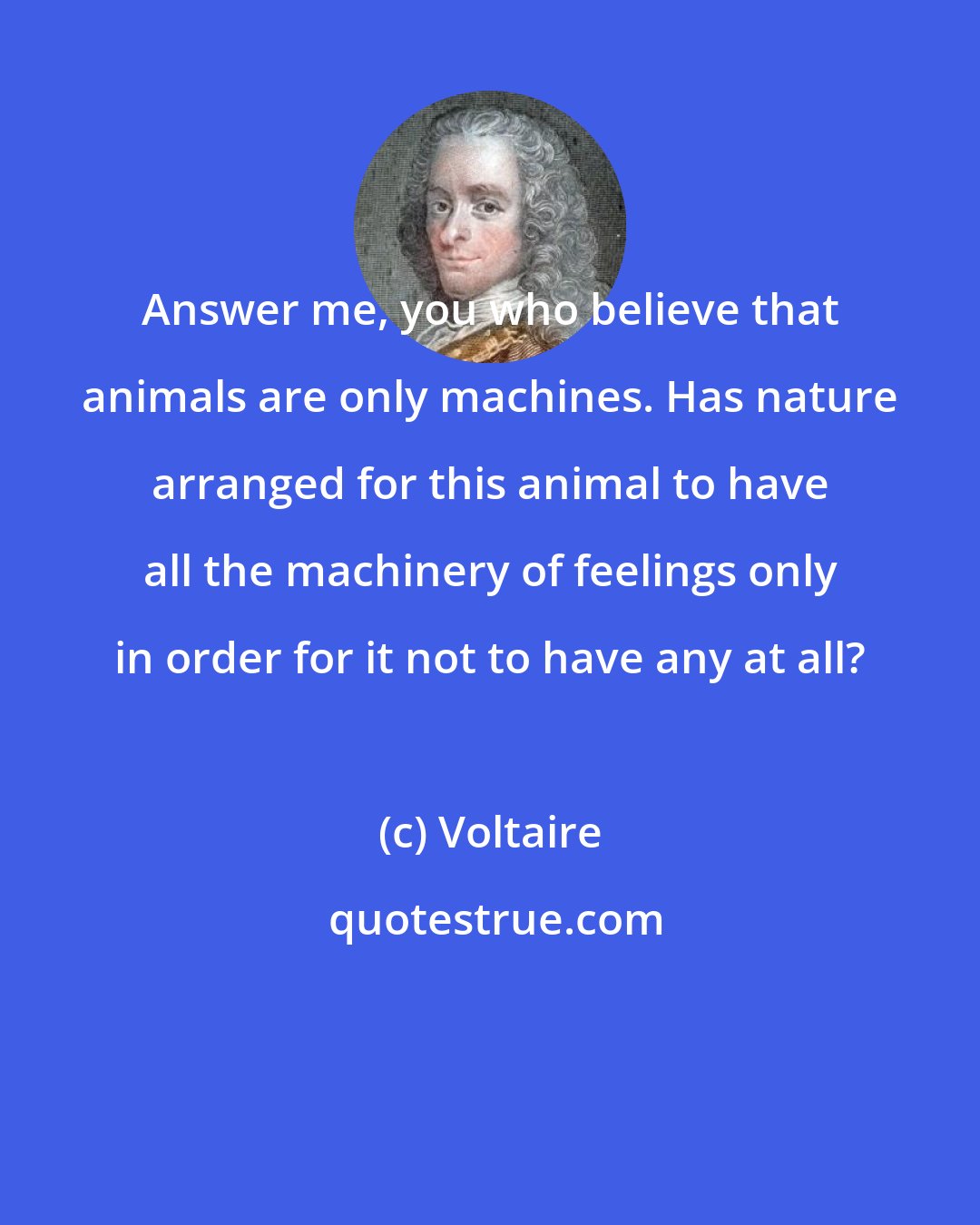 Voltaire: Answer me, you who believe that animals are only machines. Has nature arranged for this animal to have all the machinery of feelings only in order for it not to have any at all?