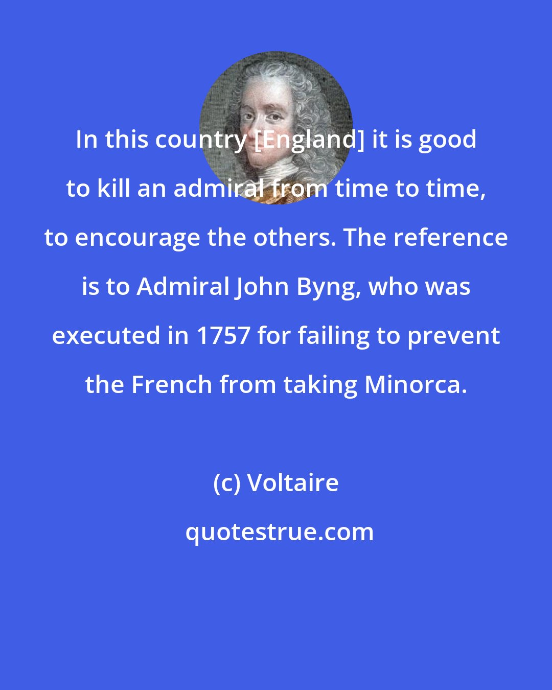 Voltaire: In this country [England] it is good to kill an admiral from time to time, to encourage the others. The reference is to Admiral John Byng, who was executed in 1757 for failing to prevent the French from taking Minorca.