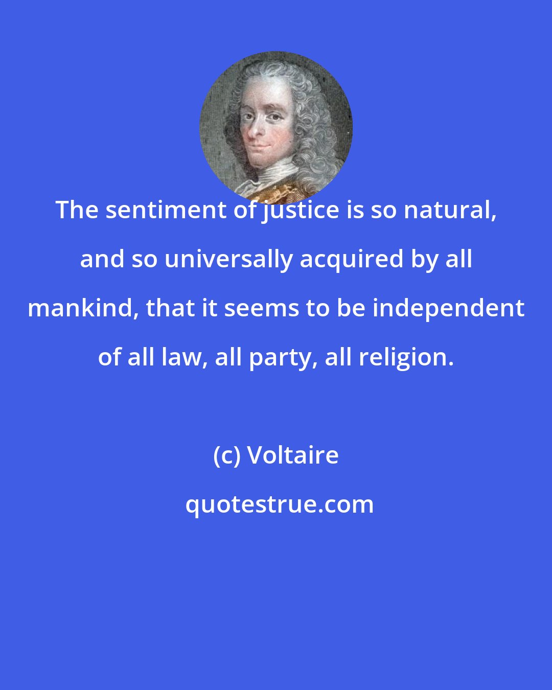 Voltaire: The sentiment of justice is so natural, and so universally acquired by all mankind, that it seems to be independent of all law, all party, all religion.